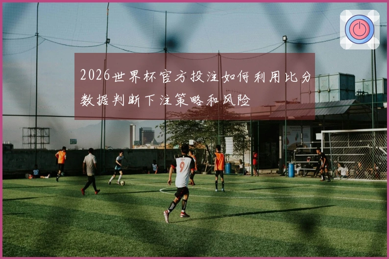 2026世界杯官方投注如何利用比分数据判断下注策略和风险